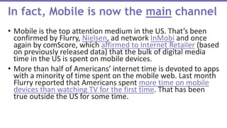 • Mobile is the top attention medium in the US. That’s been
confirmed by Flurry, Nielsen, ad network InMobi and once
again by comScore, which affirmed to Internet Retailer (based
on previously released data) that the bulk of digital media
time in the US is spent on mobile devices.
• More than half of Americans’ internet time is devoted to apps
with a minority of time spent on the mobile web. Last month
Flurry reported that Americans spent more time on mobile
devices than watching TV for the first time. That has been
true outside the US for some time.
In fact, Mobile is now the main channel
 