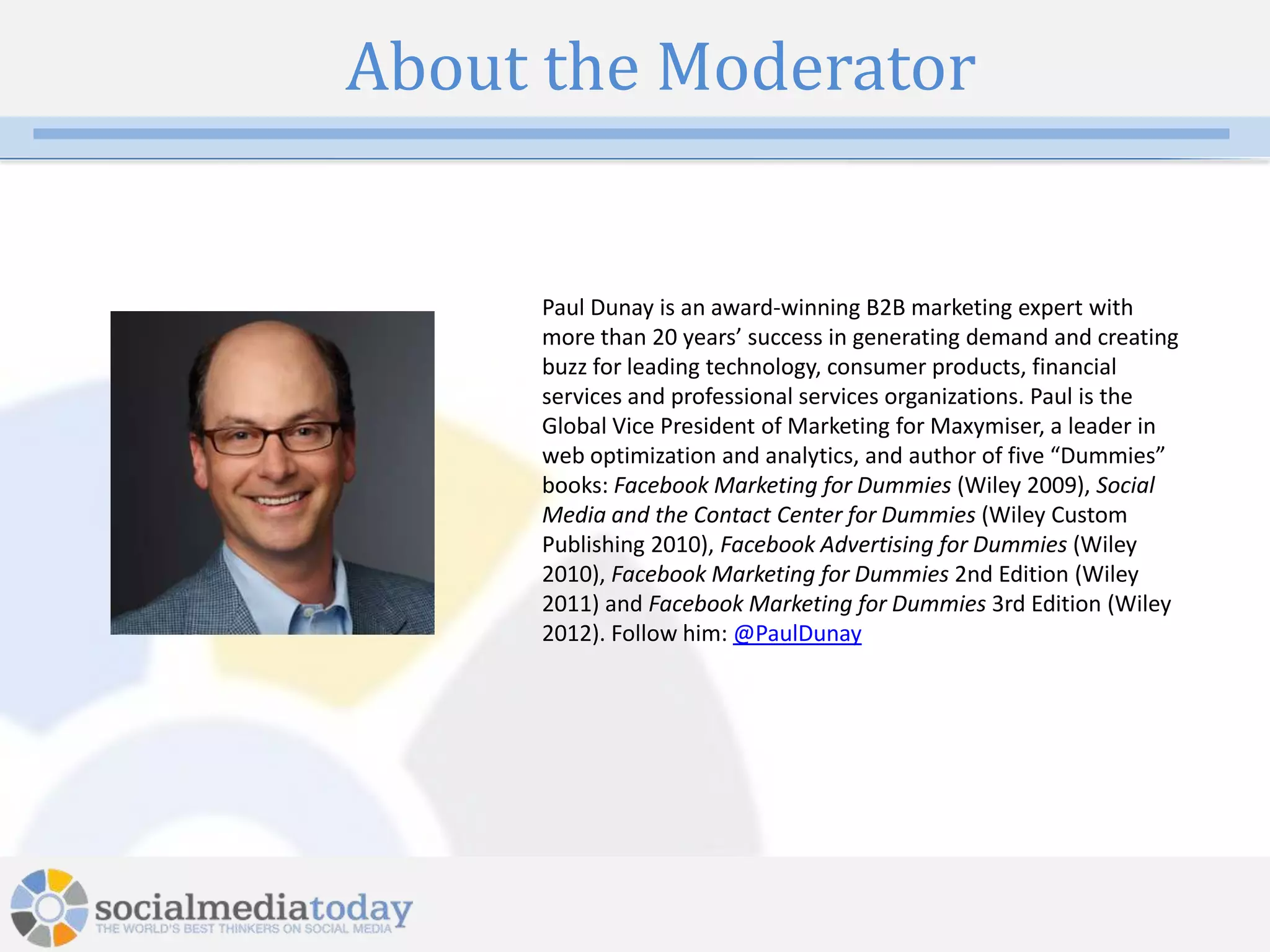 About the Moderator


     Paul Dunay is an award-winning B2B marketing expert with
     more than 20 years’ success in generating demand and creating
     buzz for leading technology, consumer products, financial
     services and professional services organizations. Paul is the
     Global Vice President of Marketing for Maxymiser, a leader in
     web optimization and analytics, and author of five “Dummies”
     books: Facebook Marketing for Dummies (Wiley 2009), Social
     Media and the Contact Center for Dummies (Wiley Custom
     Publishing 2010), Facebook Advertising for Dummies (Wiley
     2010), Facebook Marketing for Dummies 2nd Edition (Wiley
     2011) and Facebook Marketing for Dummies 3rd Edition (Wiley
     2012). Follow him: @PaulDunay




             4
 