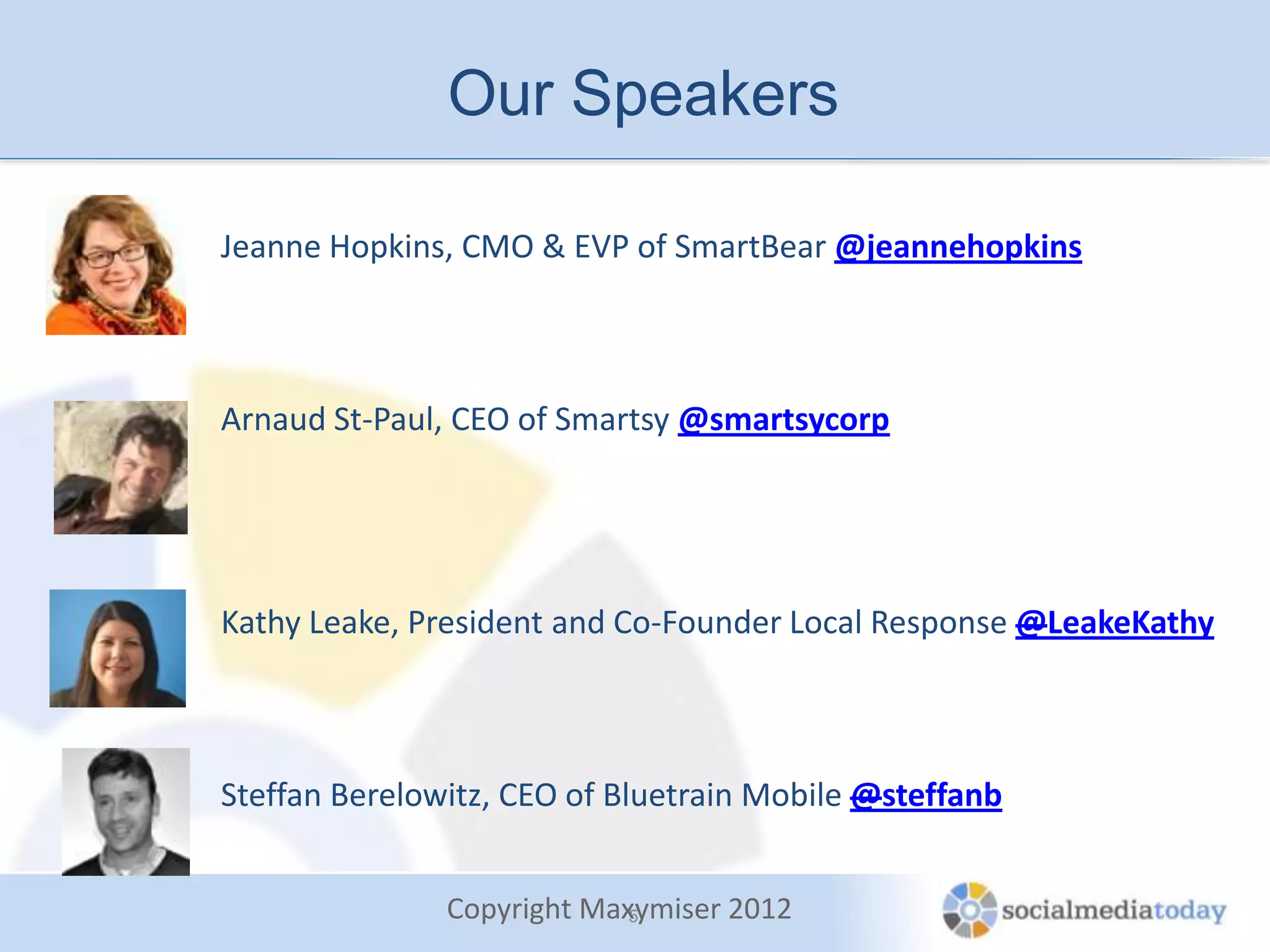 Our Speakers

Jeanne Hopkins, CMO & EVP of SmartBear @jeannehopkins



Arnaud St-Paul, CEO of Smartsy @smartsycorp




Kathy Leake, President and Co-Founder Local Response @LeakeKathy



Steffan Berelowitz, CEO of Bluetrain Mobile @steffanb


               Copyright Maxymiser 2012
                            5
 