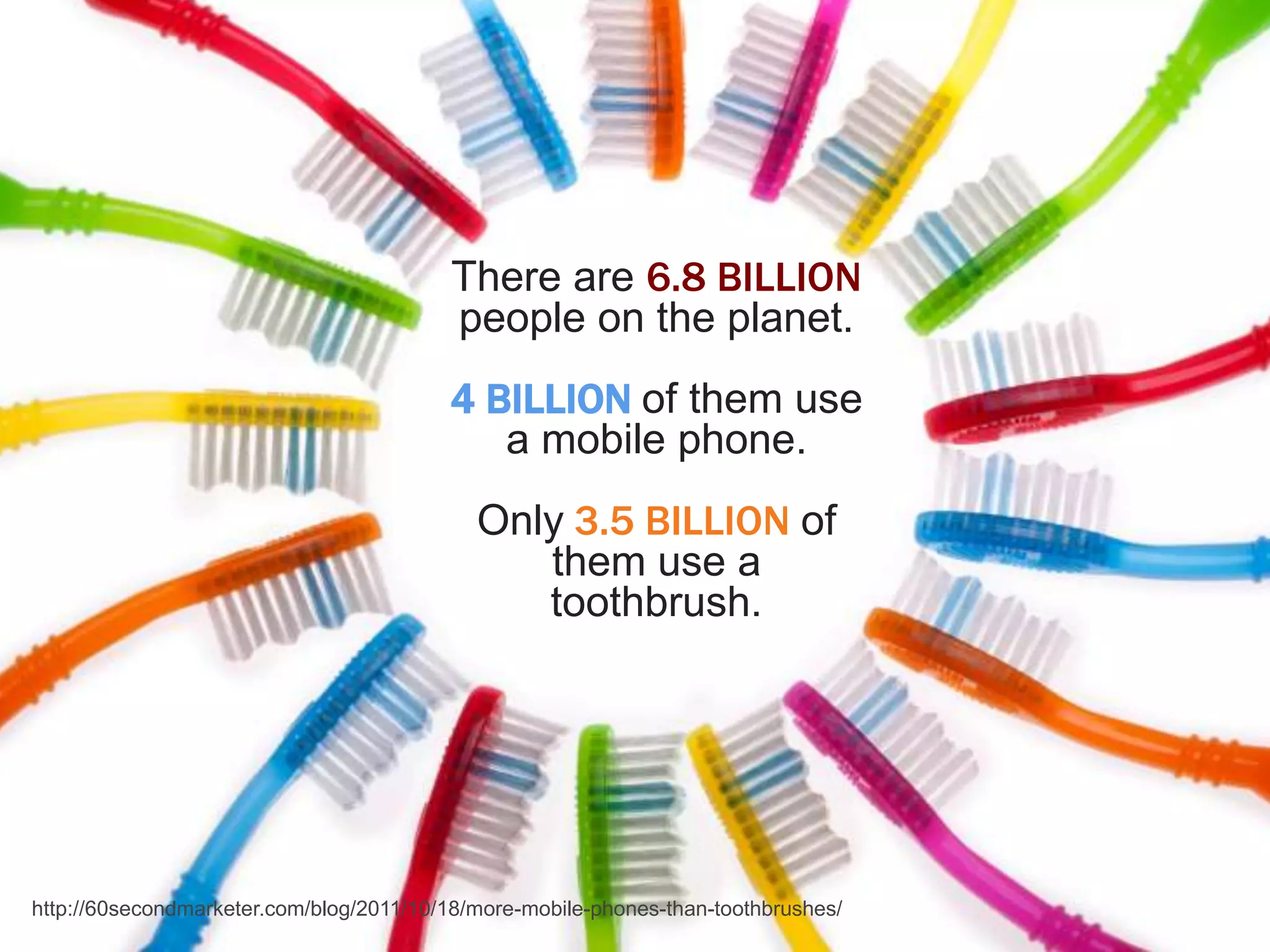 There are 6.8 BILLION
                                         people on the planet.
                                         4 BILLION of them use
                                            a mobile phone.
                                            Only 3.5 BILLION of
                                               them use a
                                               toothbrush.




http://60secondmarketer.com/blog/2011/10/18/more-mobile-phones-than-toothbrushes/
 
