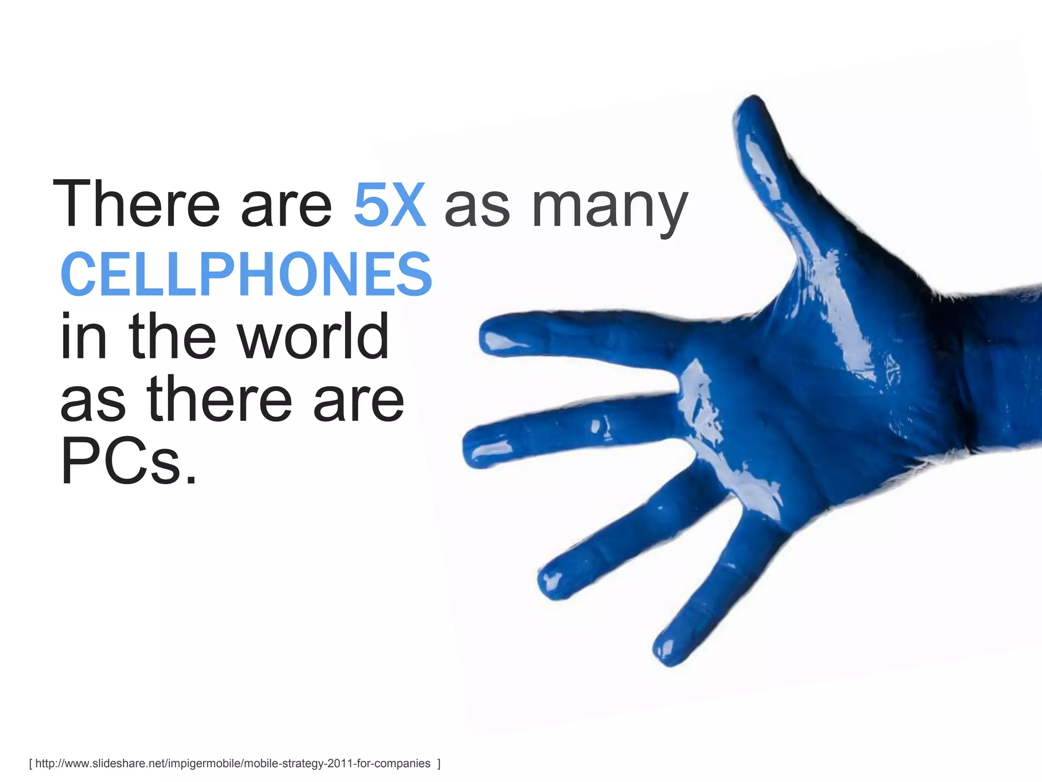There are 5X as many
    CELLPHONES
    in the world
    as there are
    PCs.



[ http://www.slideshare.net/impigermobile/mobile-strategy-2011-for-companies ]
 