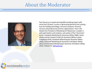 About the Moderator


     Paul Dunay is an award-winning B2B marketing expert with
     more than 20 years’ success in generating demand and creating
     buzz for leading technology, consumer products, financial
     services and professional services organizations. Paul is the
     Global Vice President of Marketing for Maxymiser, a leader in
     web optimization and analytics, and author of five “Dummies”
     books: Facebook Marketing for Dummies (Wiley 2009), Social
     Media and the Contact Center for Dummies (Wiley Custom
     Publishing 2010), Facebook Advertising for Dummies (Wiley
     2010), Facebook Marketing for Dummies 2nd Edition (Wiley
     2011) and Facebook Marketing for Dummies 3rd Edition (Wiley
     2012). Follow him: @PaulDunay




             4
 