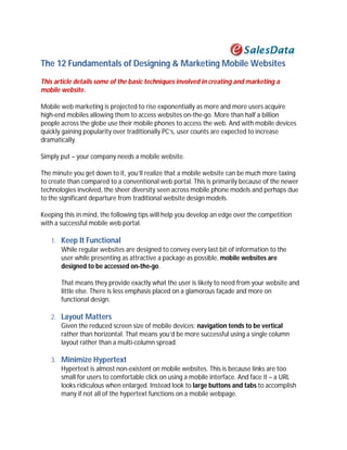 The 12 Fundamentals of Designing & Marketing Mobile Websites
This article details some of the basic techniques involved in creating and marketing a
mobile website.

Mobile web marketing is projected to rise exponentially as more and more users acquire
high-end mobiles allowing them to access websites on-the-go. More than half a billion
people across the globe use their mobile phones to access the web. And with mobile devices
quickly gaining popularity over traditionally PC’s, user counts are expected to increase
dramatically.

Simply put – your company needs a mobile website.

The minute you get down to it, you’ll realize that a mobile website can be much more taxing
to create than compared to a conventional web portal. This is primarily because of the newer
technologies involved, the sheer diversity seen across mobile phone models and perhaps due
to the significant departure from traditional website design models.

Keeping this in mind, the following tips will help you develop an edge over the competition
with a successful mobile web portal.

   1. Keep It Functional
      While regular websites are designed to convey every last bit of information to the
      user while presenting as attractive a package as possible, mobile websites are
      designed to be accessed on-the-go.

       That means they provide exactly what the user is likely to need from your website and
       little else. There is less emphasis placed on a glamorous façade and more on
       functional design.

   2. Layout Matters
      Given the reduced screen size of mobile devices; navigation tends to be vertical
      rather than horizontal. That means you’d be more successful using a single column
      layout rather than a multi-column spread.

   3. Minimize Hypertext
      Hypertext is almost non-existent on mobile websites. This is because links are too
      small for users to comfortable click on using a mobile interface. And face it – a URL
      looks ridiculous when enlarged. Instead look to large buttons and tabs to accomplish
      many if not all of the hypertext functions on a mobile webpage.
 