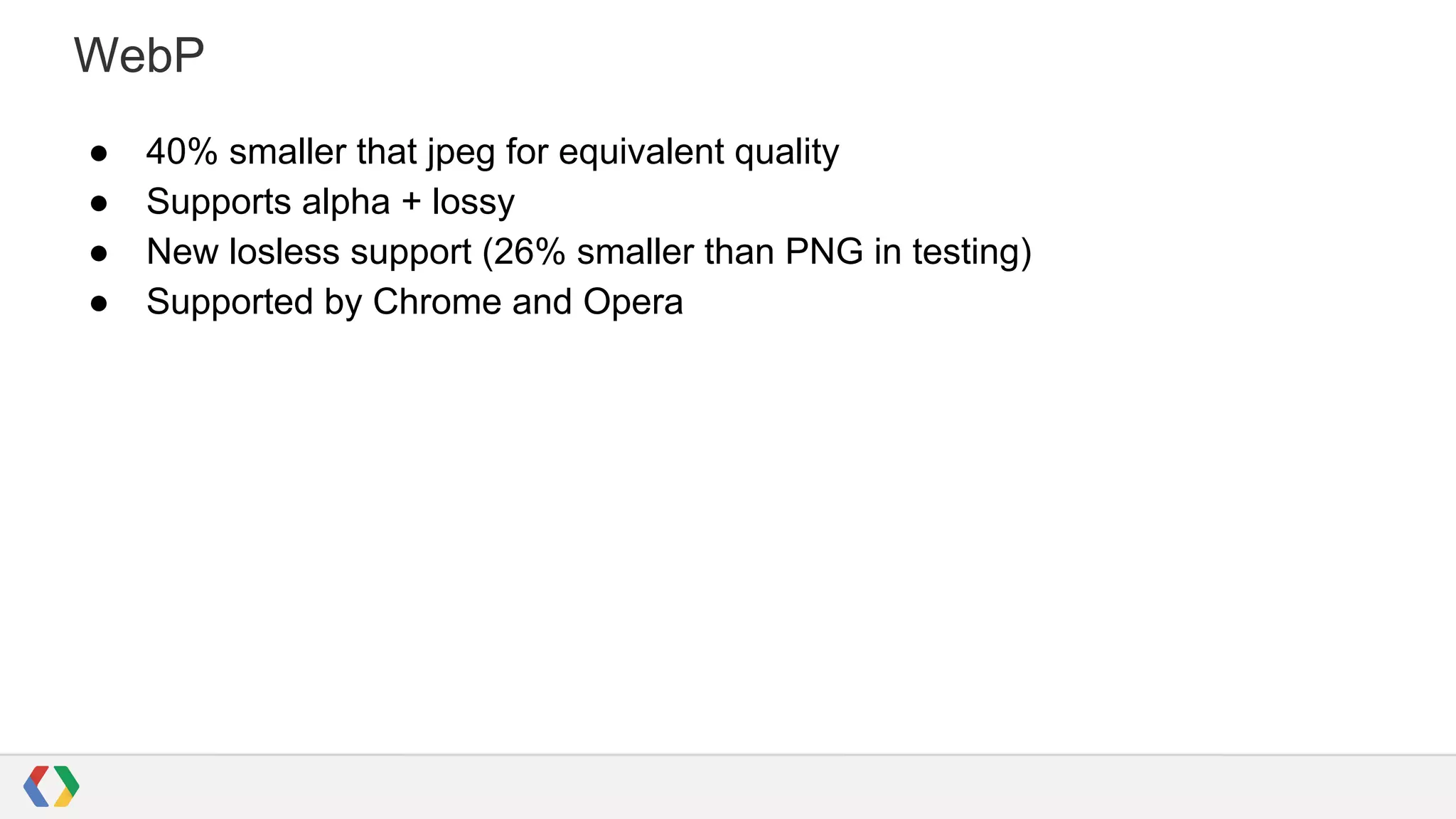 WebP
●
●
●
●

40% smaller that jpeg for equivalent quality
Supports alpha + lossy
New losless support (26% smaller than PNG in testing)
Supported by Chrome and Opera

 