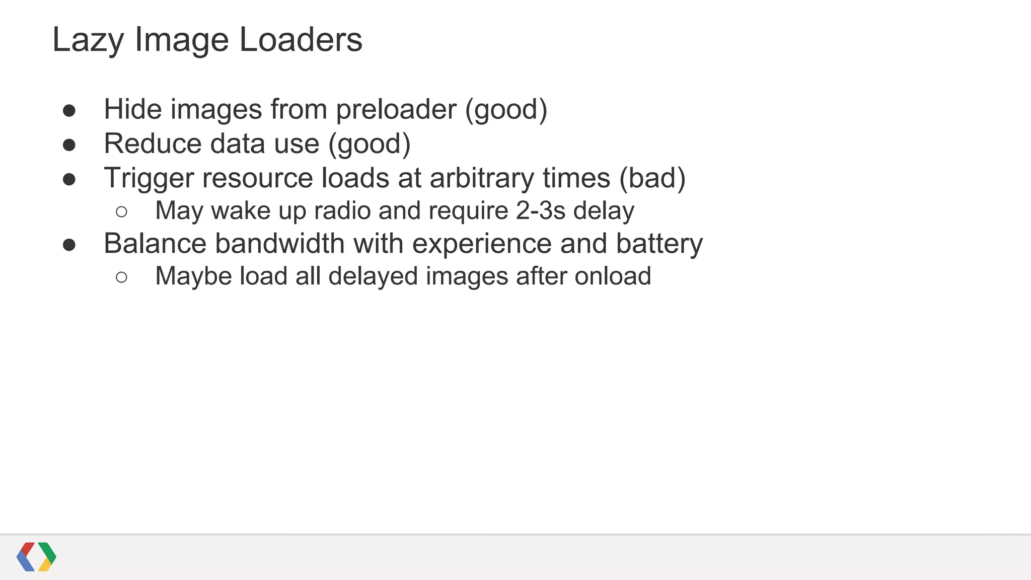 Lazy Image Loaders
● Hide images from preloader (good)
● Reduce data use (good)
● Trigger resource loads at arbitrary times (bad)
○

May wake up radio and require 2-3s delay

● Balance bandwidth with experience and battery
○

Maybe load all delayed images after onload

 