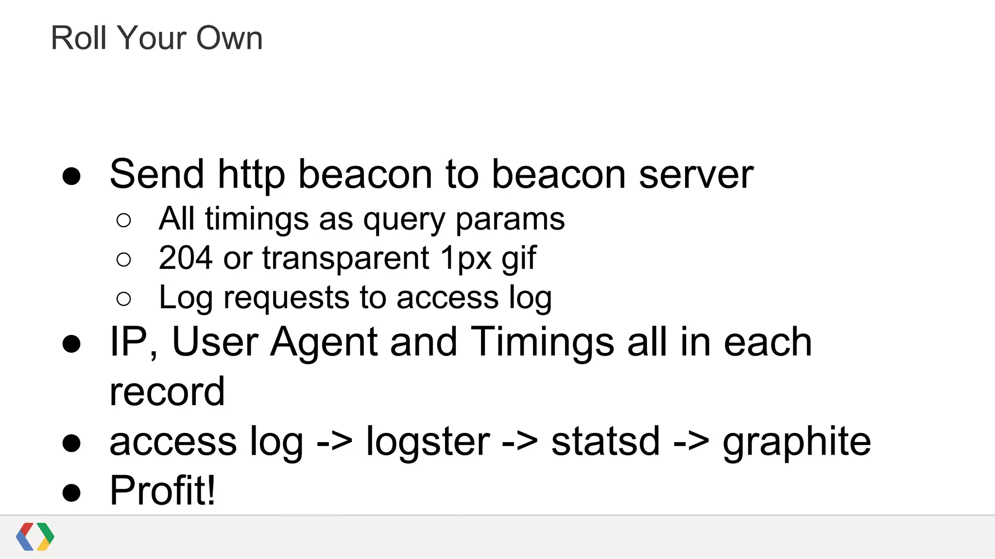 Roll Your Own

● Send http beacon to beacon server
○ All timings as query params
○ 204 or transparent 1px gif
○ Log requests to access log

● IP, User Agent and Timings all in each
record
● access log -> logster -> statsd -> graphite
● Profit!

 
