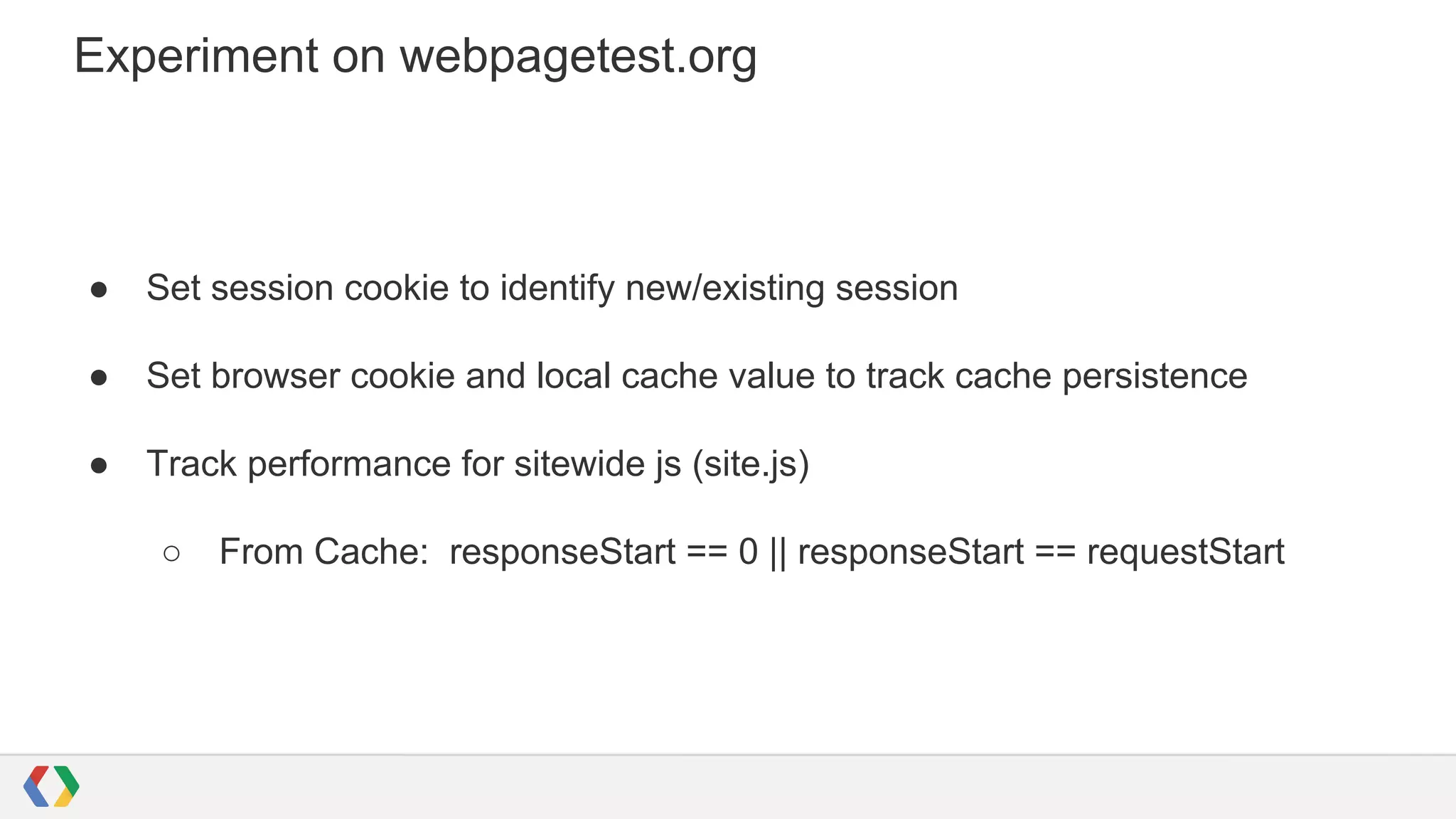 Experiment on webpagetest.org

●

Set session cookie to identify new/existing session

●

Set browser cookie and local cache value to track cache persistence

●

Track performance for sitewide js (site.js)
○

From Cache: responseStart == 0 || responseStart == requestStart

 