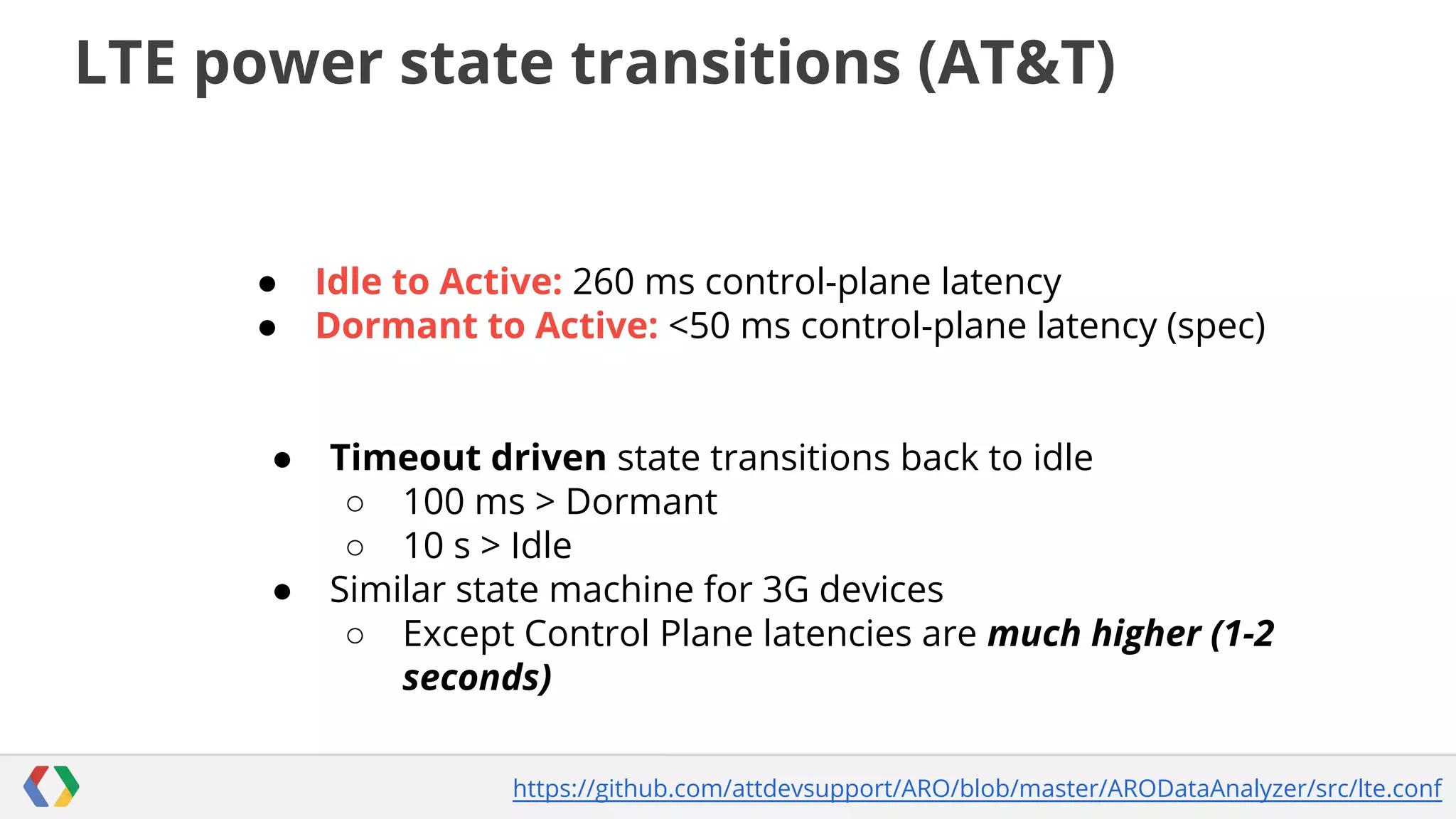 LTE power state transitions (AT&T)

●
●

●

●

Idle to Active: 260 ms control-plane latency
Dormant to Active: <50 ms control-plane latency (spec)

Timeout driven state transitions back to idle
○ 100 ms > Dormant
○ 10 s > Idle
Similar state machine for 3G devices
○ Except Control Plane latencies are much higher (1-2
seconds)
https://github.com/attdevsupport/ARO/blob/master/ARODataAnalyzer/src/lte.conf

 