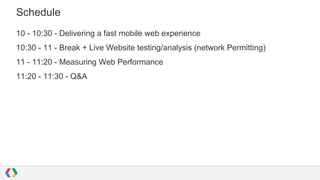Schedule
10 - 10:30 - Delivering a fast mobile web experience
10:30 - 11 - Break + Live Website testing/analysis (network Permitting)
11 - 11:20 - Measuring Web Performance
11:20 - 11:30 - Q&A

 