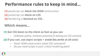 Performance rules to keep in mind...
(1) JavaScript can block the DOM construction
(2) JavaScript can block on CSS
(3) Rendering is blocked on CSS...

Which means...
(1) Get CSS down to the client as fast as you can
○

Unblocks paints, removes potential JS waiting on CSS scenario

(2) If you can, use async scripts + avoid doc.write at all costs
○
○

Faster DOM construction, faster DCL and paint!
Do you need scripts in your critical rendering path?

 