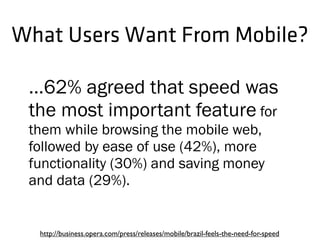 What Users Want From Mobile?
...62% agreed that speed was
the most important feature for
them while browsing the mobile web,
followed by ease of use (42%), more
functionality (30%) and saving money
and data (29%).
http://business.opera.com/press/releases/mobile/brazil-feels-the-need-for-speed
 
