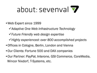about:sevenval
•Web Expert since 1999
Adaptive One Web Infrastructure Technology
Future Friendly web design expertise
Highly experienced: over 800 accomplished projects
•Offices in Cologne, Berlin, London and Vienna
•Our Clients: Fortune 500 and DAX companies
•Our Partner: PayPal, Interone, GSI Commerce, CoreMedia,
Wincor Nixdorf, T-Systems, etc.
 