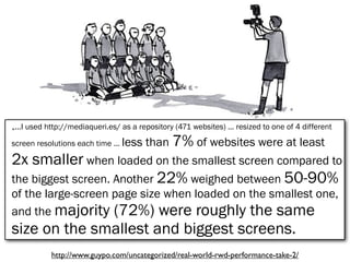„...I used http://mediaqueri.es/ as a repository (471 websites) ... resized to one of 4 different
screen resolutions each time ... less than 7% of websites were at least
2x smaller when loaded on the smallest screen compared to
the biggest screen. Another 22% weighed between 50-90%
of the large-screen page size when loaded on the smallest one,
and the majority (72%) were roughly the same
size on the smallest and biggest screens.
http://www.guypo.com/uncategorized/real-world-rwd-performance-take-2/
 