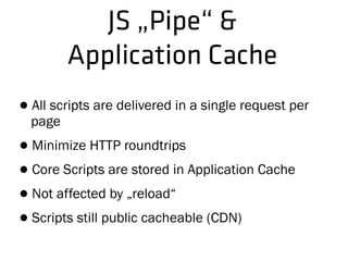 JS „Pipe“ &
Application Cache
•All scripts are delivered in a single request per
page
•Minimize HTTP roundtrips
•Core Scripts are stored in Application Cache
•Not affected by „reload“
•Scripts still public cacheable (CDN)
 