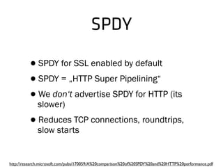 SPDY
•SPDY for SSL enabled by default
•SPDY = „HTTP Super Pipelining“
•We don‘t advertise SPDY for HTTP (its
slower)
•Reduces TCP connections, roundtrips,
slow starts
http://research.microsoft.com/pubs/170059/A%20comparison%20of%20SPDY%20and%20HTTP%20performance.pdf
 