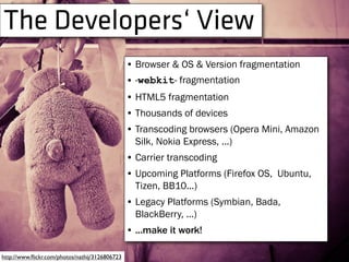 The Developers‘ View
http://www.ﬂickr.com/photos/nathij/3126806723
• Browser & OS & Version fragmentation
• -webkit- fragmentation
• HTML5 fragmentation
• Thousands of devices
• Transcoding browsers (Opera Mini, Amazon
Silk, Nokia Express, ...)
• Carrier transcoding
• Upcoming Platforms (Firefox OS, Ubuntu,
Tizen, BB10...)
• Legacy Platforms (Symbian, Bada,
BlackBerry, ...)
• ...make it work!
 