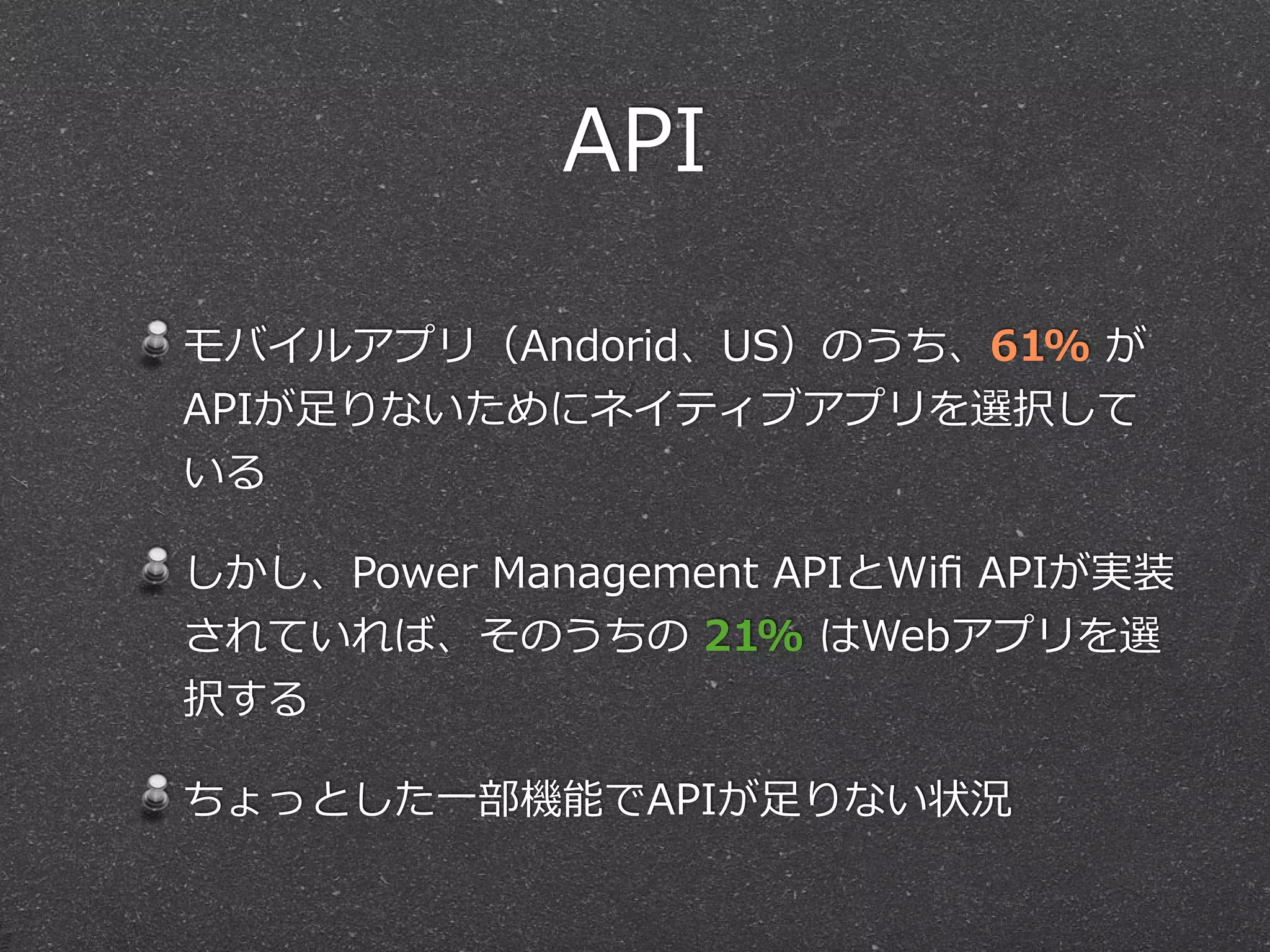 API
モバイルアプリ（Andorid、US）のうち、61%  が
APIが⾜足りないためにネイティブアプリを選択して
いる  
しかし、Power  Management  APIとWiﬁ  APIが実装
されていれば、そのうちの  21%  はWebアプリを選
択する  
ちょっとした⼀一部機能でAPIが⾜足りない状況
 