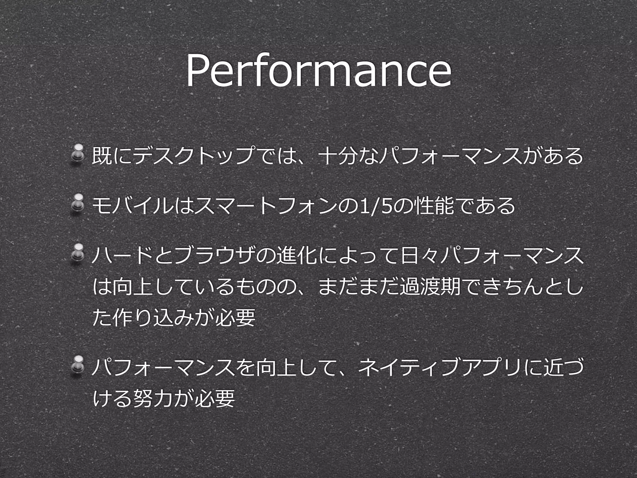 Performance
既にデスクトップでは、⼗十分なパフォーマンスがある  
モバイルはスマートフォンの1/5の性能である  
ハードとブラウザの進化によって⽇日々パフォーマンス
は向上しているものの、まだまだ過渡期できちんとし
た作り込みが必要  
パフォーマンスを向上して、ネイティブアプリに近づ
ける努⼒力力が必要
 