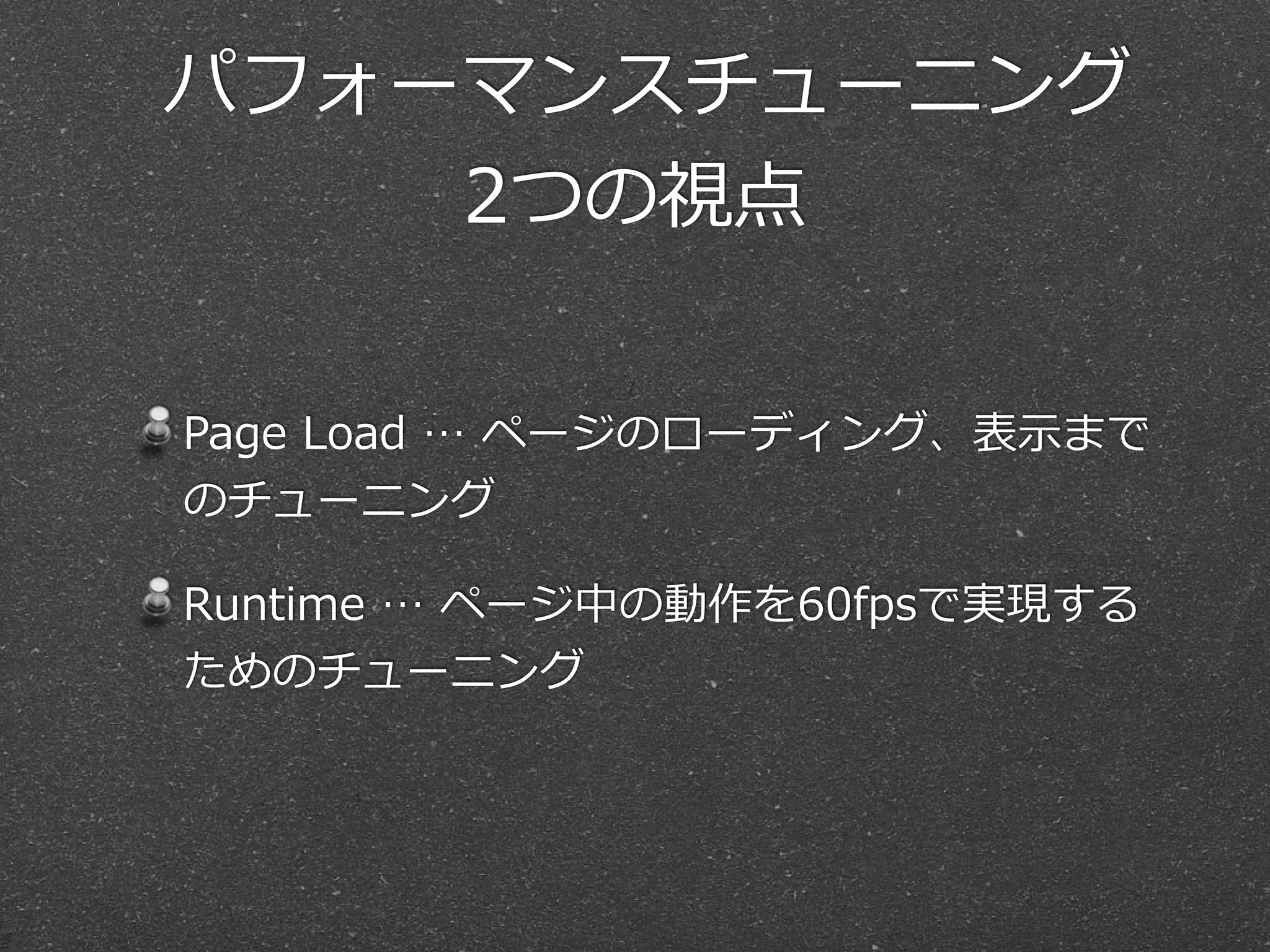  パフォーマンスチューニング  
2つの視点
Page  Load  …  ページのローディング、表⽰示まで
のチューニング  
Runtime  …  ページ中の動作を60fpsで実現する
ためのチューニング
 