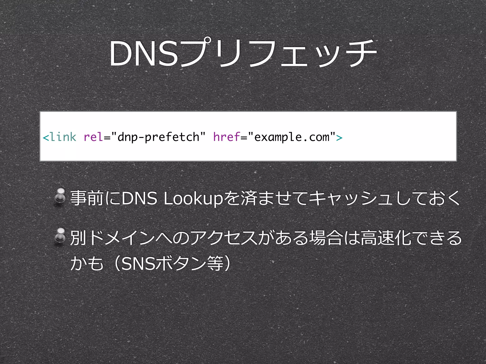 DNSプリフェッチ
!
事前にDNS  Lookupを済ませてキャッシュしておく  
別ドメインへのアクセスがある場合は⾼高速化できる
かも（SNSボタン等）
<link rel="dnp-prefetch" href="example.com">
 
