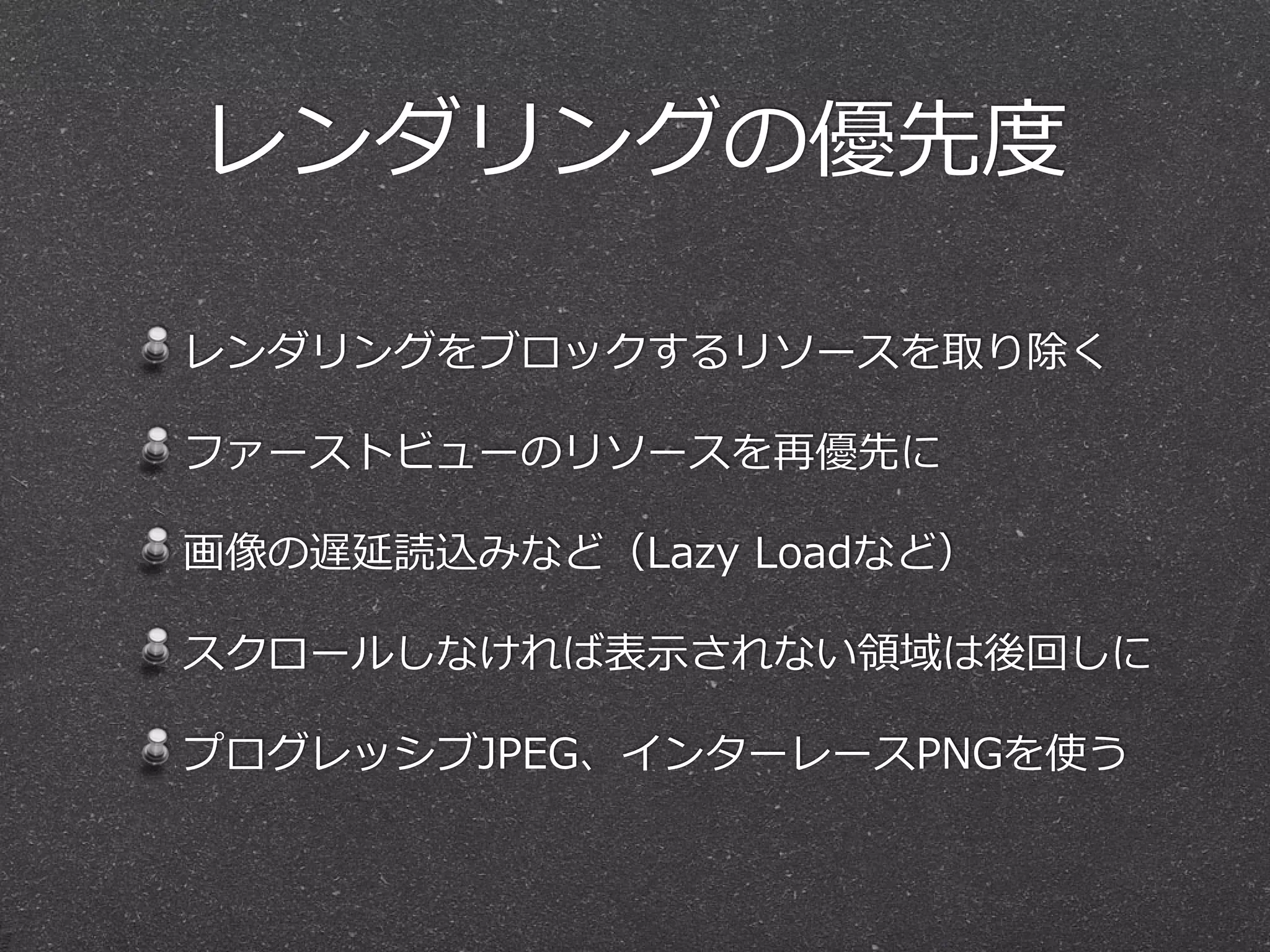 レンダリングの優先度度
レンダリングをブロックするリソースを取り除く  
ファーストビューのリソースを再優先に  
画像の遅延読込みなど（Lazy  Loadなど）  
スクロールしなければ表⽰示されない領領域は後回しに  
プログレッシブJPEG、インターレースPNGを使う
 