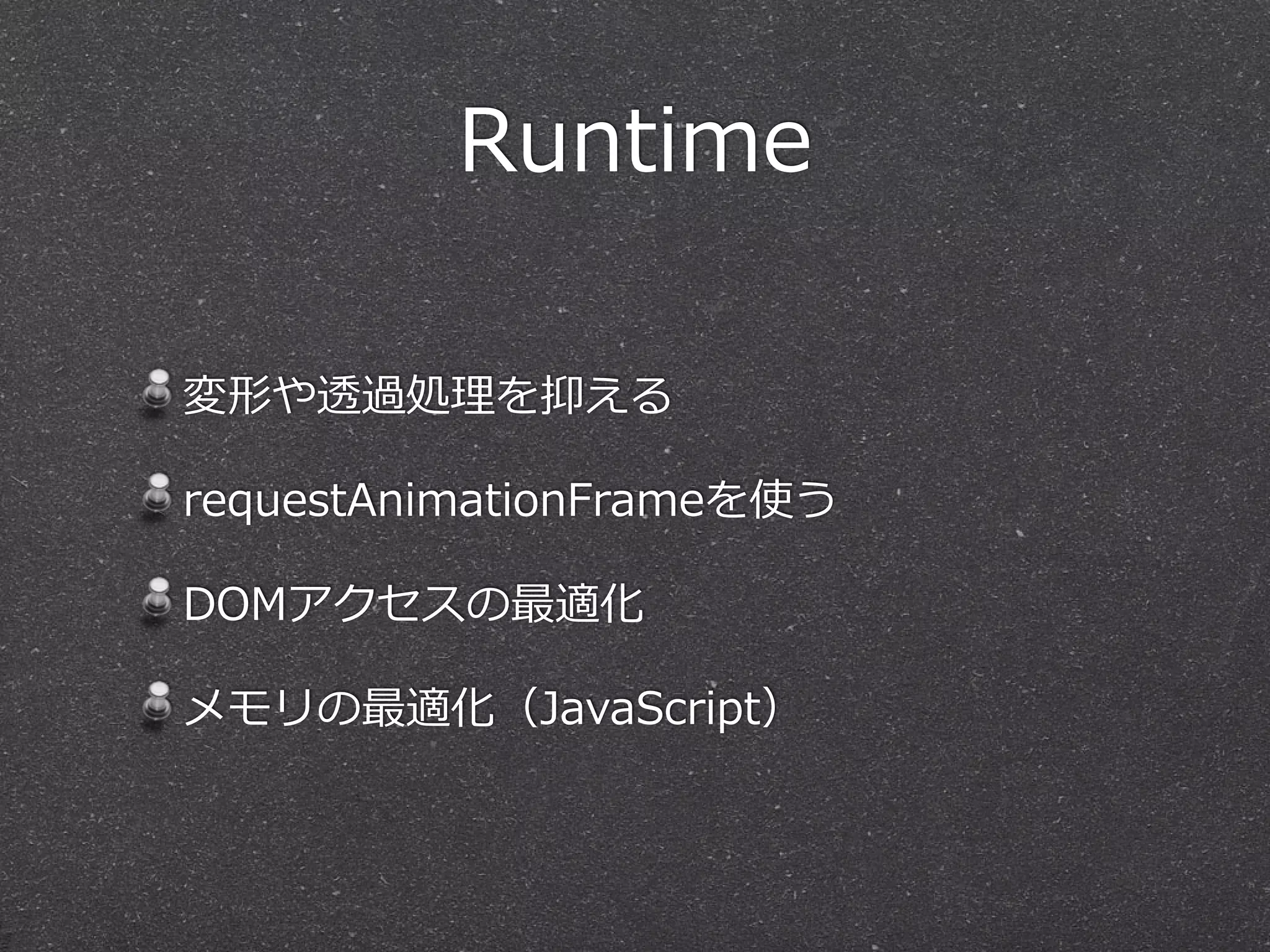 Runtime
変形や透過処理理を抑える  
requestAnimationFrameを使う  
DOMアクセスの最適化  
メモリの最適化（JavaScript）
 