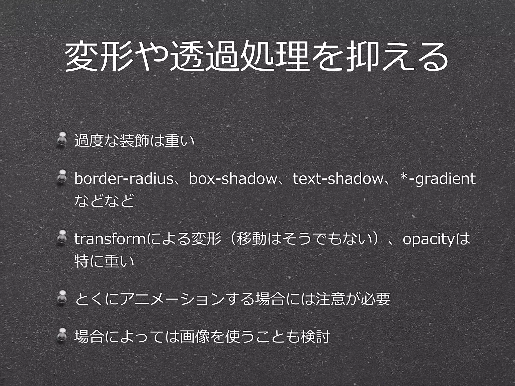 過度度な装飾は重い  
border-‐‑‒radius、box-‐‑‒shadow、text-‐‑‒shadow、*-‐‑‒gradient
などなど  
transformによる変形（移動はそうでもない）、opacityは
特に重い  
とくにアニメーションする場合には注意が必要  
場合によっては画像を使うことも検討
変形や透過処理理を抑える
 