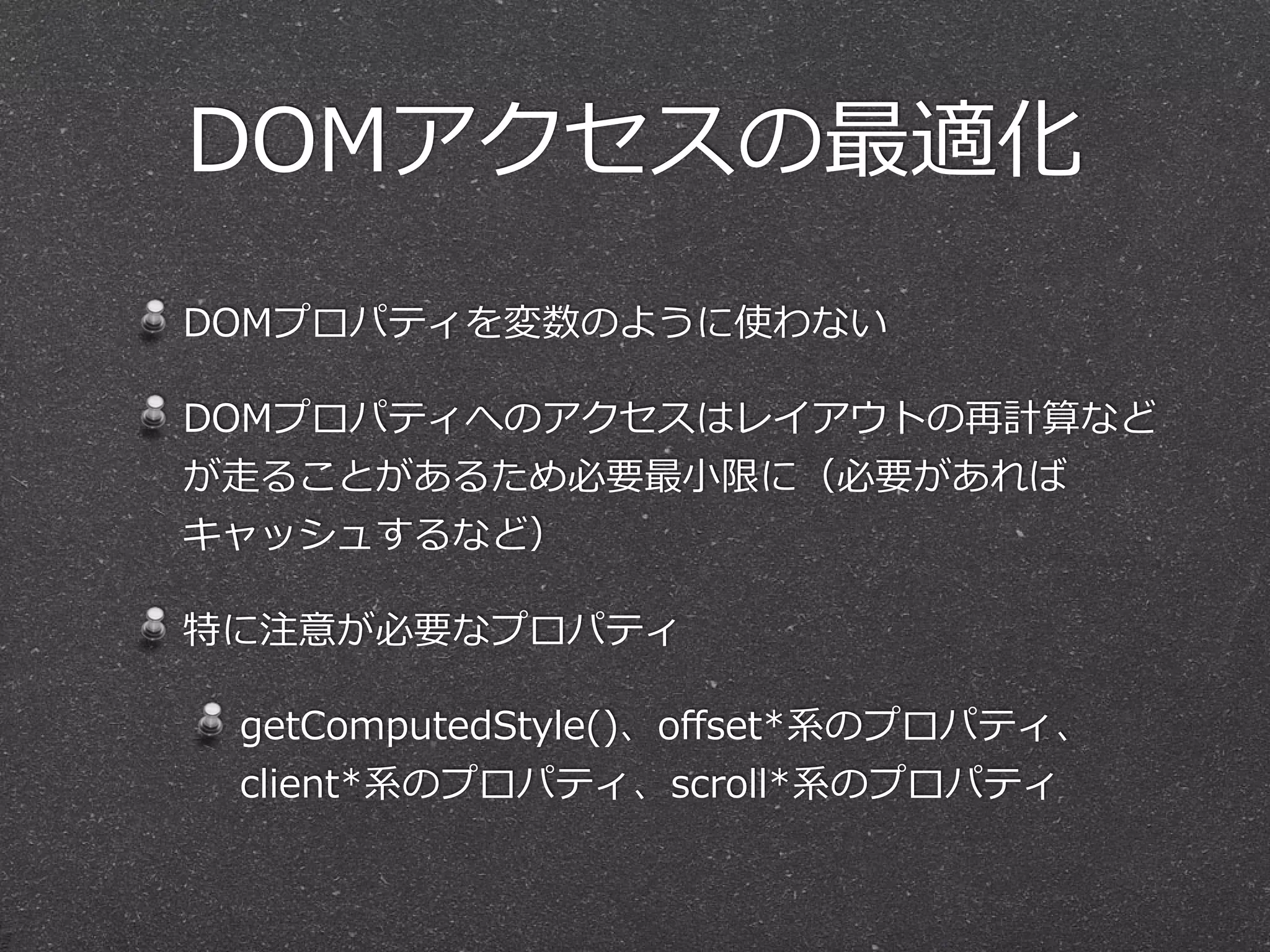 DOMアクセスの最適化
DOMプロパティを変数のように使わない  
DOMプロパティへのアクセスはレイアウトの再計算など
が⾛走ることがあるため必要最⼩小限に（必要があれば
キャッシュするなど）  
特に注意が必要なプロパティ  
getComputedStyle()、oﬀset*系のプロパティ、
client*系のプロパティ、scroll*系のプロパティ
 