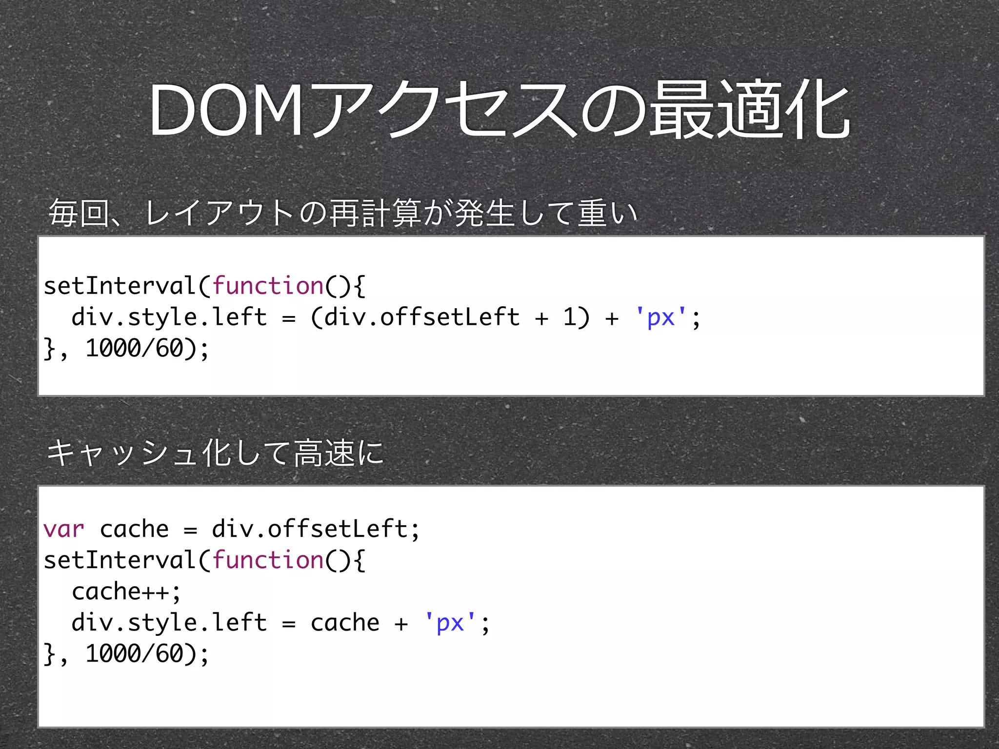 DOMアクセスの最適化
setInterval(function(){	
div.style.left = (div.offsetLeft + 1) + 'px'; 	
}, 1000/60);
var cache = div.offsetLeft;	
setInterval(function(){	
cache++;	
div.style.left = cache + 'px'; 	
}, 1000/60);	
毎回、レイアウトの再計算が発生して重い
キャッシュ化して高速に
 