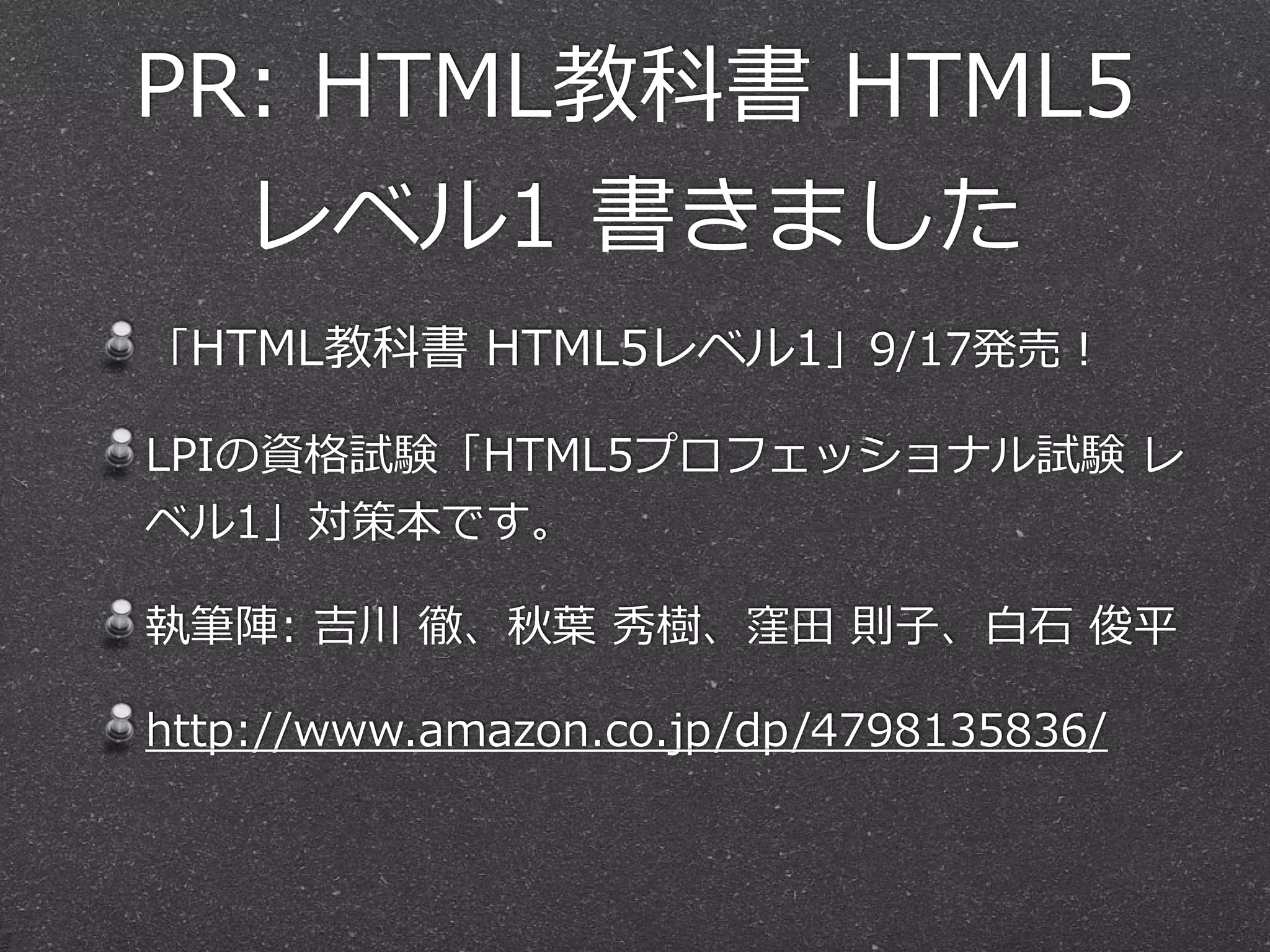 PR:  HTML教科書  HTML5
レベル1  書きました
「HTML教科書  HTML5レベル1」9/17発売！  
LPIの資格試験「HTML5プロフェッショナル試験  レ
ベル1」対策本です。  
執筆陣:  吉川  徹、秋葉葉  秀樹、窪⽥田  則⼦子、⽩白⽯石  俊平  
http://www.amazon.co.jp/dp/4798135836/
 