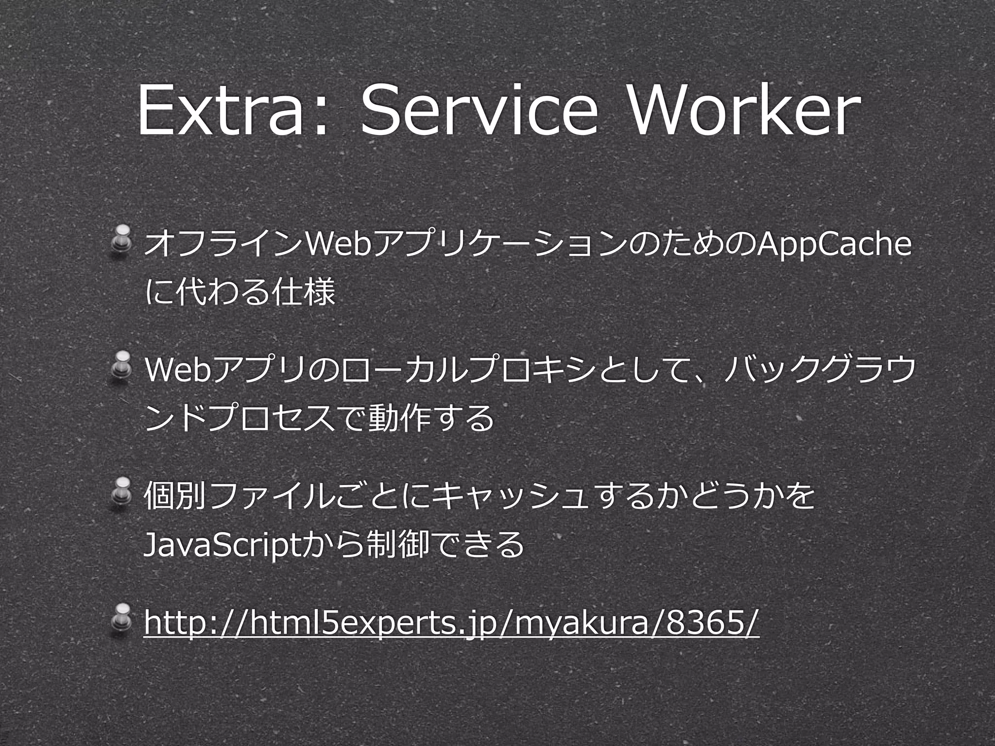 Extra:  Service  Worker
オフラインWebアプリケーションのためのAppCache
に代わる仕様  
Webアプリのローカルプロキシとして、バックグラウ
ンドプロセスで動作する  
個別ファイルごとにキャッシュするかどうかを
JavaScriptから制御できる  
http://html5experts.jp/myakura/8365/
 