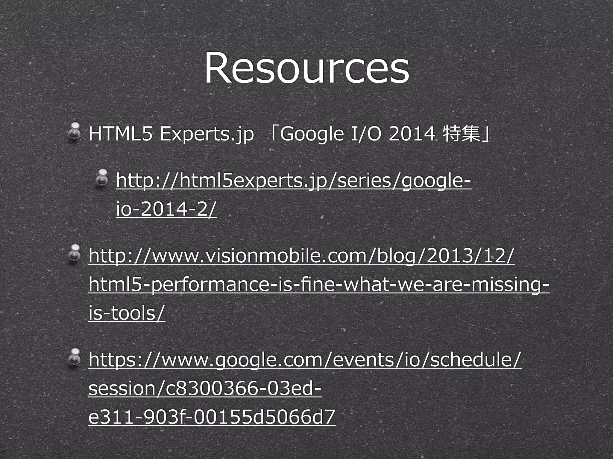 Resources
HTML5  Experts.jp  「Google  I/O  2014  特集」  
http://html5experts.jp/series/google-‐‑‒
io-‐‑‒2014-‐‑‒2/  
http://www.visionmobile.com/blog/2013/12/
html5-‐‑‒performance-‐‑‒is-‐‑‒ﬁne-‐‑‒what-‐‑‒we-‐‑‒are-‐‑‒missing-‐‑‒
is-‐‑‒tools/  
https://www.google.com/events/io/schedule/
session/c8300366-‐‑‒03ed-‐‑‒
e311-‐‑‒903f-‐‑‒00155d5066d7  
 