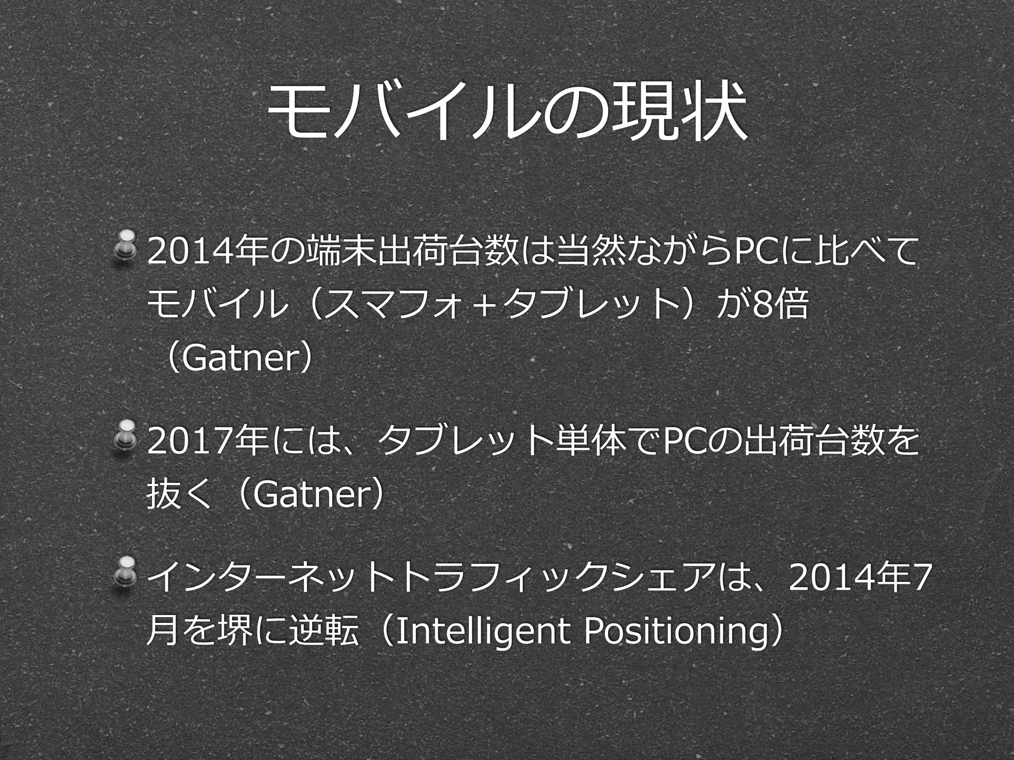 モバイルの現状
2014年年の端末出荷台数は当然ながらPCに⽐比べて
モバイル（スマフォ＋タブレット）が8倍
（Gatner）  
2017年年には、タブレット単体でPCの出荷台数を
抜く（Gatner）  
インターネットトラフィックシェアは、2014年年7
⽉月を堺に逆転（Intelligent  Positioning）
 