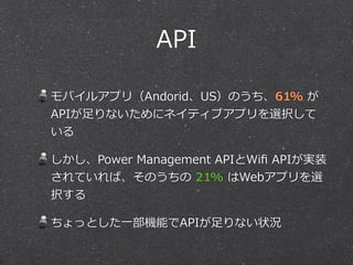 API
モバイルアプリ（Andorid、US）のうち、61%  が
APIが⾜足りないためにネイティブアプリを選択して
いる  
しかし、Power  Management  APIとWiﬁ  APIが実装
されていれば、そのうちの  21%  はWebアプリを選
択する  
ちょっとした⼀一部機能でAPIが⾜足りない状況
 