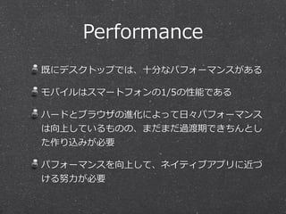 Performance
既にデスクトップでは、⼗十分なパフォーマンスがある  
モバイルはスマートフォンの1/5の性能である  
ハードとブラウザの進化によって⽇日々パフォーマンス
は向上しているものの、まだまだ過渡期できちんとし
た作り込みが必要  
パフォーマンスを向上して、ネイティブアプリに近づ
ける努⼒力力が必要
 