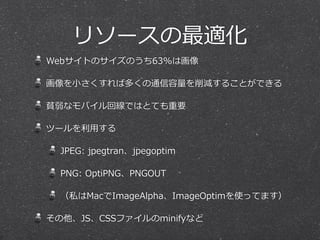 リソースの最適化
Webサイトのサイズのうち63%は画像  
画像を⼩小さくすれば多くの通信容量量を削減することができる  
貧弱なモバイル回線ではとても重要  
ツールを利利⽤用する  
JPEG:  jpegtran、jpegoptim  
PNG:  OptiPNG、PNGOUT  
（私はMacでImageAlpha、ImageOptimを使ってます）  
その他、JS、CSSファイルのminifyなど
 