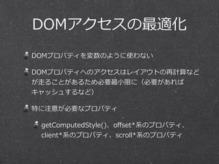 DOMアクセスの最適化
DOMプロパティを変数のように使わない  
DOMプロパティへのアクセスはレイアウトの再計算など
が⾛走ることがあるため必要最⼩小限に（必要があれば
キャッシュするなど）  
特に注意が必要なプロパティ  
getComputedStyle()、oﬀset*系のプロパティ、
client*系のプロパティ、scroll*系のプロパティ
 