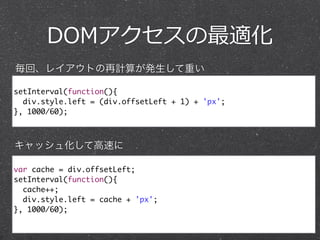 DOMアクセスの最適化
setInterval(function(){	
div.style.left = (div.offsetLeft + 1) + 'px'; 	
}, 1000/60);
var cache = div.offsetLeft;	
setInterval(function(){	
cache++;	
div.style.left = cache + 'px'; 	
}, 1000/60);	
毎回、レイアウトの再計算が発生して重い
キャッシュ化して高速に
 