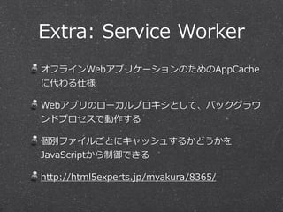 Extra:  Service  Worker
オフラインWebアプリケーションのためのAppCache
に代わる仕様  
Webアプリのローカルプロキシとして、バックグラウ
ンドプロセスで動作する  
個別ファイルごとにキャッシュするかどうかを
JavaScriptから制御できる  
http://html5experts.jp/myakura/8365/
 