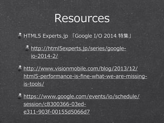 Resources
HTML5  Experts.jp  「Google  I/O  2014  特集」  
http://html5experts.jp/series/google-‐‑‒
io-‐‑‒2014-‐‑‒2/  
http://www.visionmobile.com/blog/2013/12/
html5-‐‑‒performance-‐‑‒is-‐‑‒ﬁne-‐‑‒what-‐‑‒we-‐‑‒are-‐‑‒missing-‐‑‒
is-‐‑‒tools/  
https://www.google.com/events/io/schedule/
session/c8300366-‐‑‒03ed-‐‑‒
e311-‐‑‒903f-‐‑‒00155d5066d7  
 