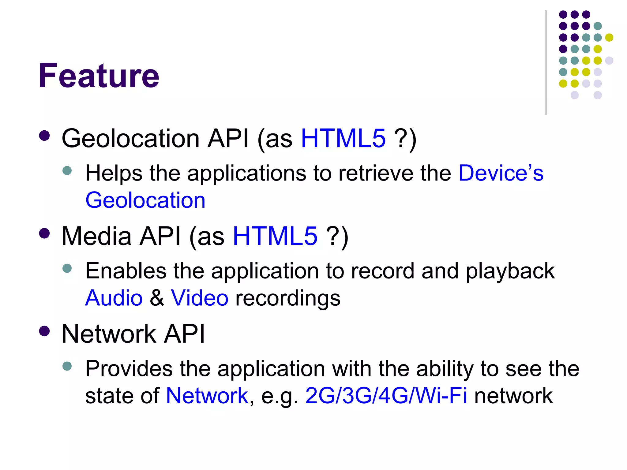 Feature
 Geolocation


Helps the applications to retrieve the Device’s
Geolocation

 Media


API (as HTML5 ?)

Enables the application to record and playback
Audio & Video recordings

 Network


API (as HTML5 ?)

API

Provides the application with the ability to see the
state of Network, e.g. 2G/3G/4G/Wi-Fi network

 