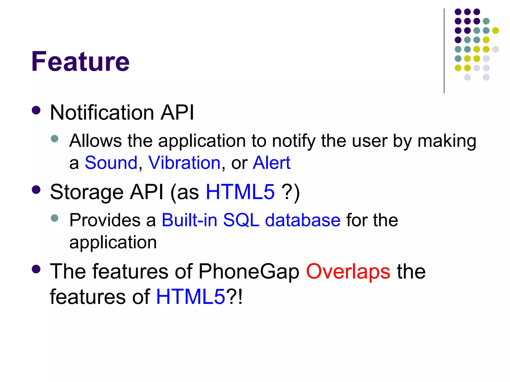 Feature
 Notification


Allows the application to notify the user by making
a Sound, Vibration, or Alert

 Storage


API

API (as HTML5 ?)

Provides a Built-in SQL database for the
application

 The

features of PhoneGap Overlaps the
features of HTML5?!

 