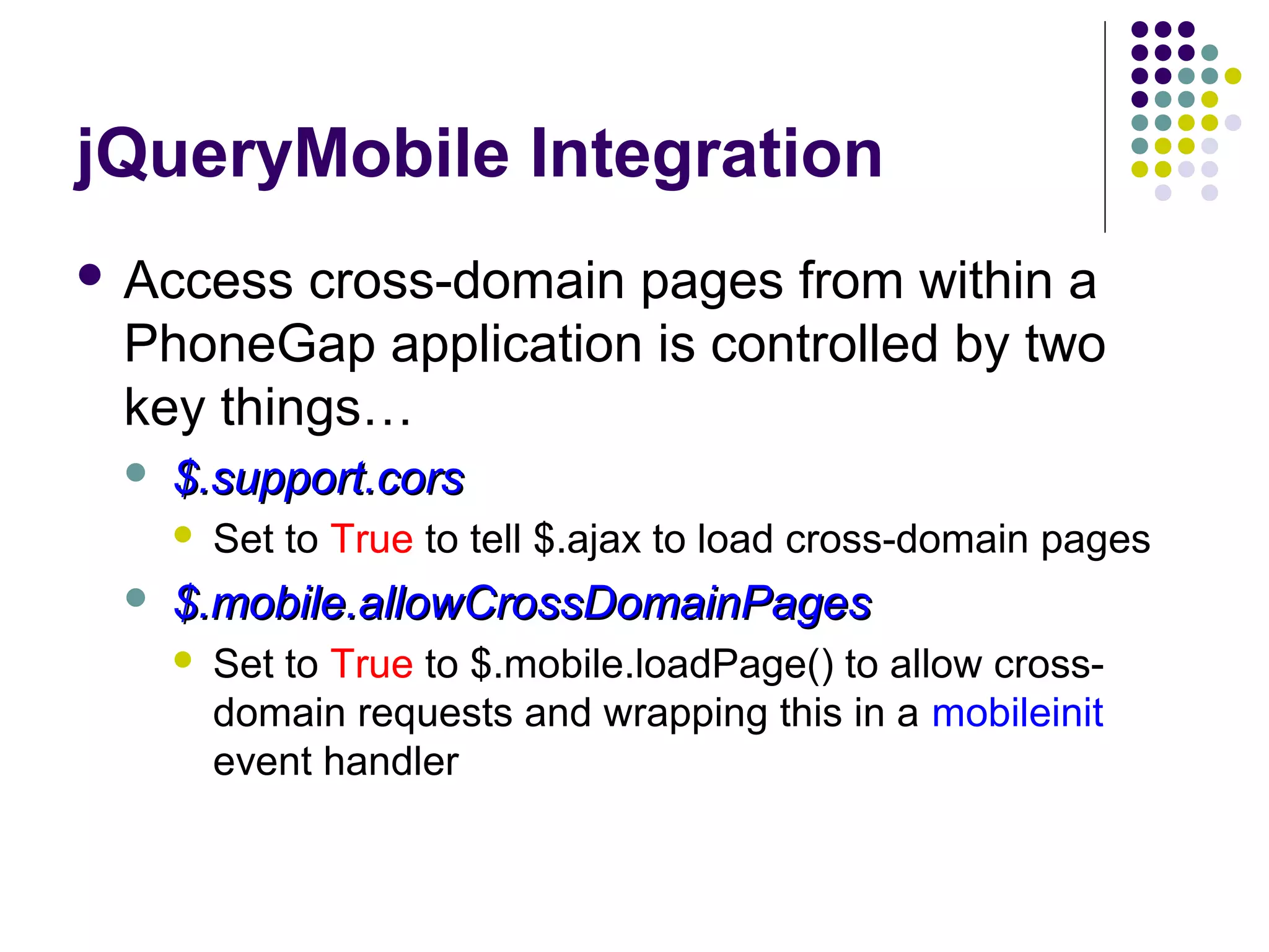 jQueryMobile Integration
 Access

cross-domain pages from within a
PhoneGap application is controlled by two
key things…


$.support.cors




Set to True to tell $.ajax to load cross-domain pages

$.mobile.allowCrossDomainPages


Set to True to $.mobile.loadPage() to allow crossdomain requests and wrapping this in a mobileinit
event handler

 