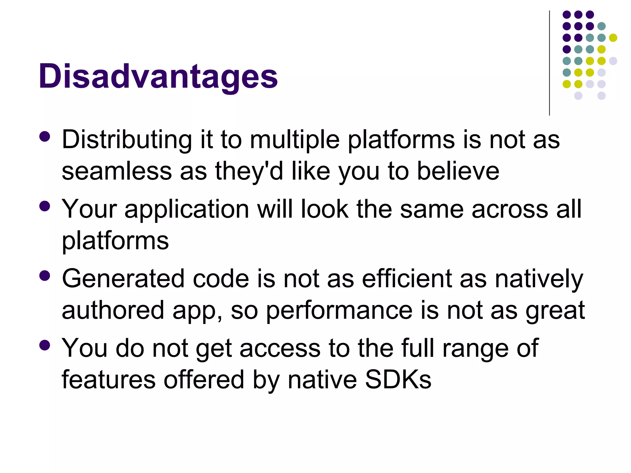 Disadvantages
 Distributing

it to multiple platforms is not as
seamless as they'd like you to believe
 Your application will look the same across all
platforms
 Generated code is not as efficient as natively
authored app, so performance is not as great
 You do not get access to the full range of
features offered by native SDKs

 