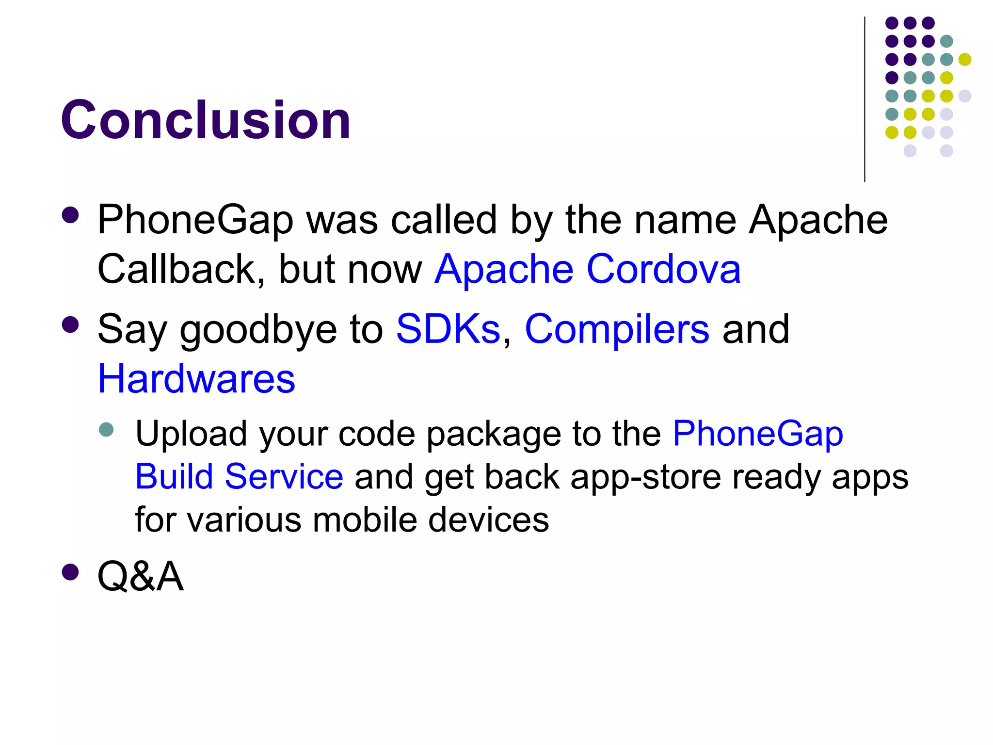 Conclusion
 PhoneGap

was called by the name Apache
Callback, but now Apache Cordova
 Say goodbye to SDKs, Compilers and
Hardwares


Upload your code package to the PhoneGap
Build Service and get back app-store ready apps
for various mobile devices

 Q&A

 