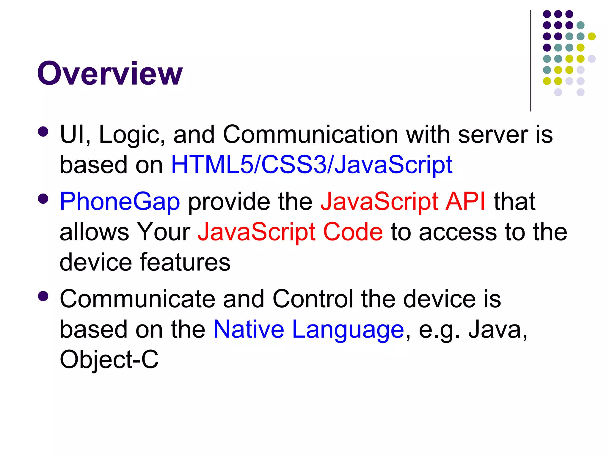 Overview
 UI,

Logic, and Communication with server is
based on HTML5/CSS3/JavaScript
 PhoneGap provide the JavaScript API that
allows Your JavaScript Code to access to the
device features
 Communicate and Control the device is
based on the Native Language, e.g. Java,
Object-C

 