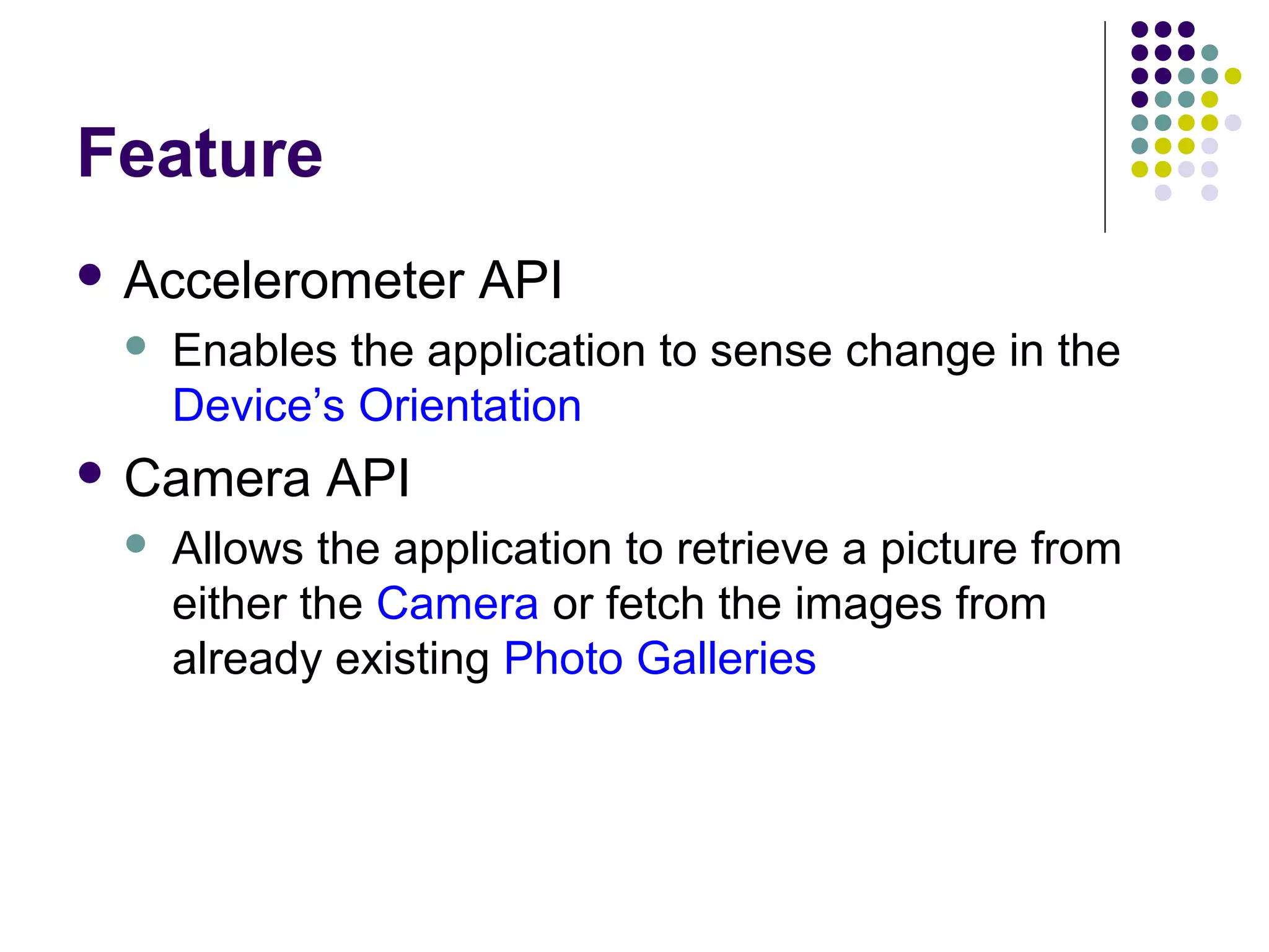 Feature
 Accelerometer


Enables the application to sense change in the
Device’s Orientation

 Camera


API

API

Allows the application to retrieve a picture from
either the Camera or fetch the images from
already existing Photo Galleries

 