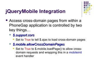 jQueryMobile Integration
 Access

cross-domain pages from within a
PhoneGap application is controlled by two
key things…


$.support.cors




Set to True to tell $.ajax to load cross-domain pages

$.mobile.allowCrossDomainPages


Set to True to $.mobile.loadPage() to allow crossdomain requests and wrapping this in a mobileinit
event handler

 