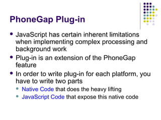 PhoneGap Plug-in
 JavaScript

has certain inherent limitations
when implementing complex processing and
background work
 Plug-in is an extension of the PhoneGap
feature
 In order to write plug-in for each platform, you
have to write two parts



Native Code that does the heavy lifting
JavaScript Code that expose this native code

 