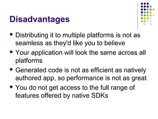 Disadvantages
 Distributing

it to multiple platforms is not as
seamless as they'd like you to believe
 Your application will look the same across all
platforms
 Generated code is not as efficient as natively
authored app, so performance is not as great
 You do not get access to the full range of
features offered by native SDKs

 